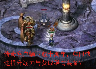 传奇客户端下载十周年,如何快速提升战力与获取稀有装备? 传奇客户端下载十周年,如何快速提升战力与获取稀有装备?